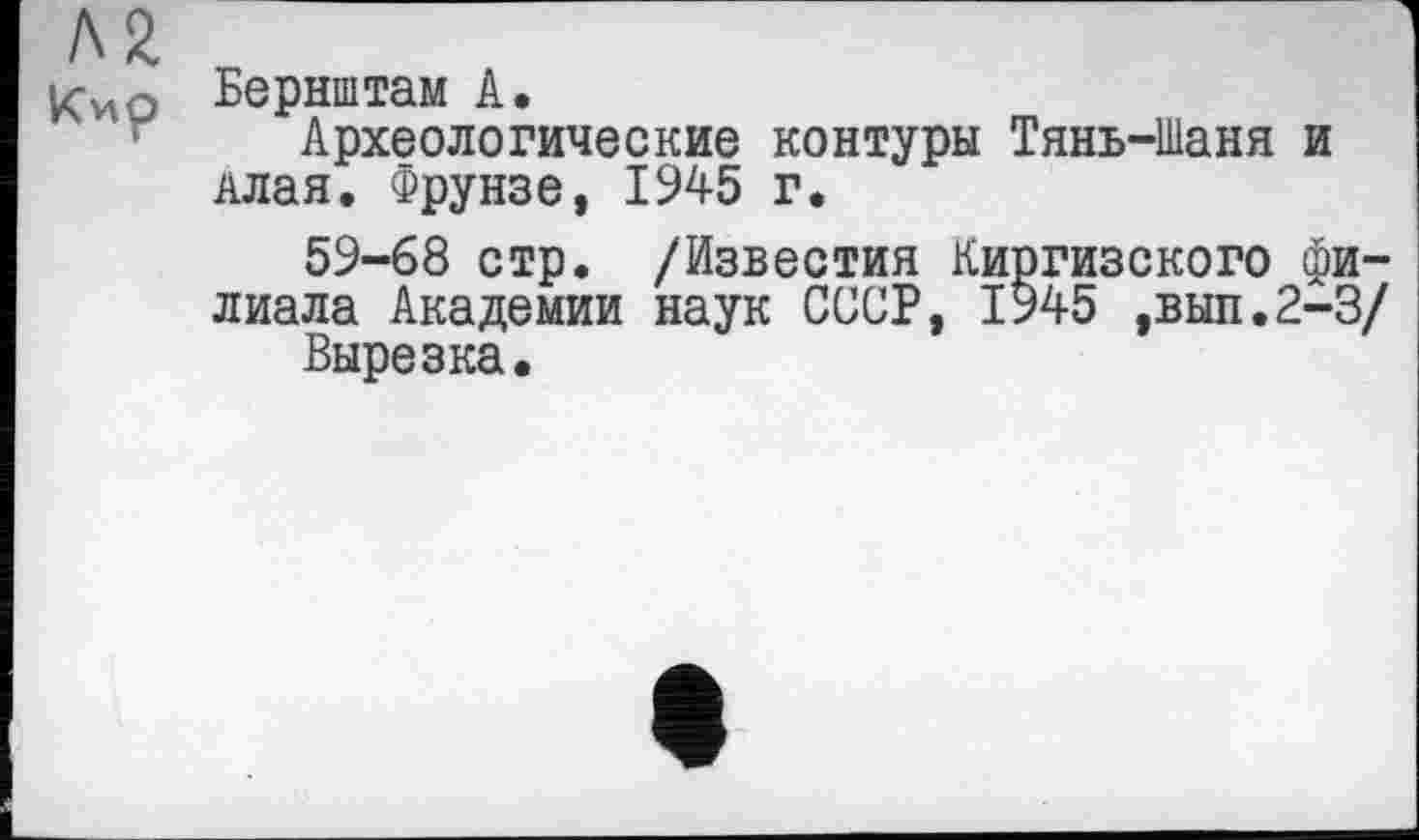 ﻿Л2
Бернштам А.
Археологические контуры Тянь-Шаня и Алая. Фрунзе, 1945 г.
59-68 стр. /Известия Киргизского филиала Академии наук СССР, 1945 ,вып.2-3/
Вырезка,